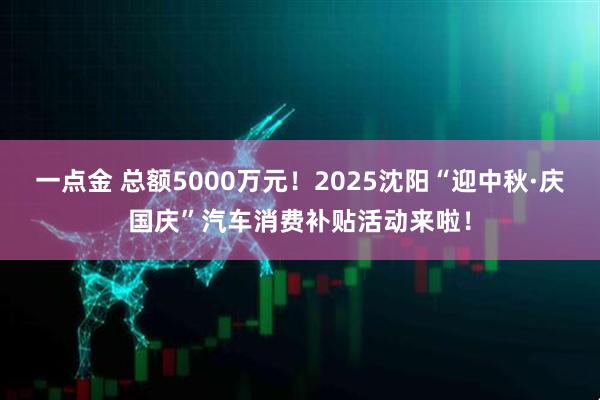 一点金 总额5000万元！2025沈阳“迎中秋·庆国庆”汽车消费补贴活动来啦！