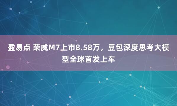 盈易点 荣威M7上市8.58万，豆包深度思考大模型全球首发上车