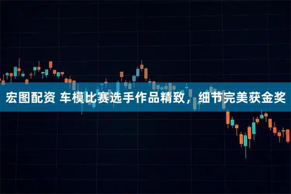 宏图配资 车模比赛选手作品精致，细节完美获金奖