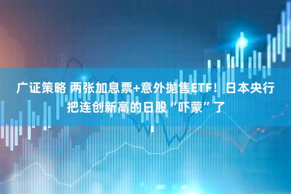 广证策略 两张加息票+意外抛售ETF！日本央行把连创新高的日股“吓蒙”了