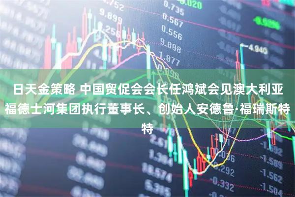 日天金策略 中国贸促会会长任鸿斌会见澳大利亚福德士河集团执行董事长、创始人安德鲁·福瑞斯特
