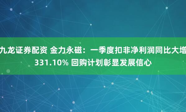 九龙证券配资 金力永磁：一季度扣非净利润同比大增331.10% 回购计划彰显发展信心