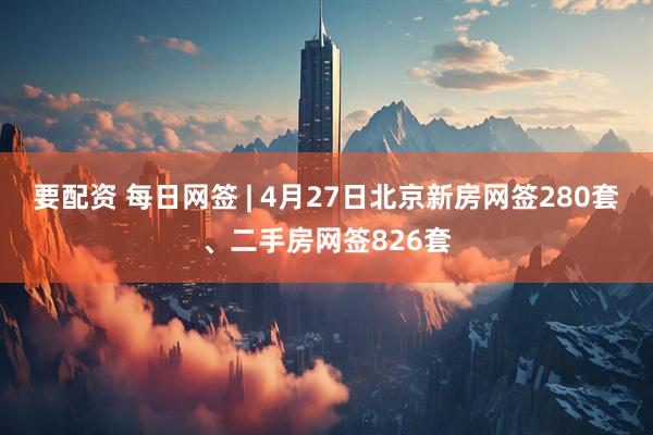要配资 每日网签 | 4月27日北京新房网签280套、二手房网签826套