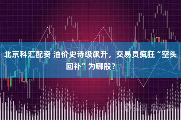 北京科汇配资 油价史诗级飙升，交易员疯狂“空头回补”为哪般？