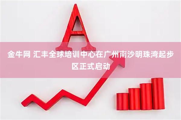 金牛网 汇丰全球培训中心在广州南沙明珠湾起步区正式启动