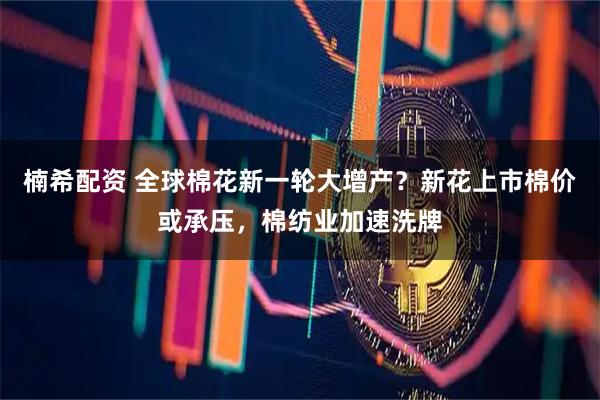 楠希配资 全球棉花新一轮大增产？新花上市棉价或承压，棉纺业加速洗牌