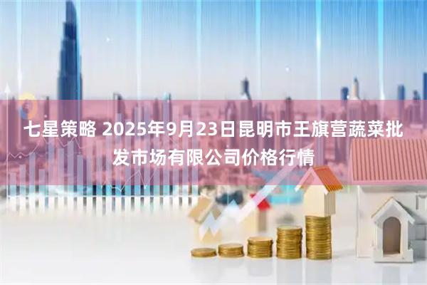 七星策略 2025年9月23日昆明市王旗营蔬菜批发市场有限公司价格行情