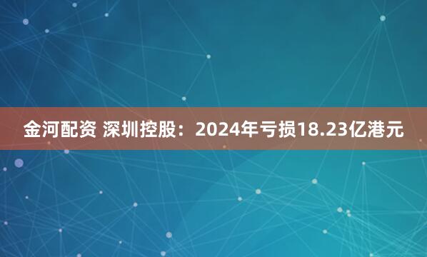 金河配资 深圳控股：2024年亏损18.23亿港元