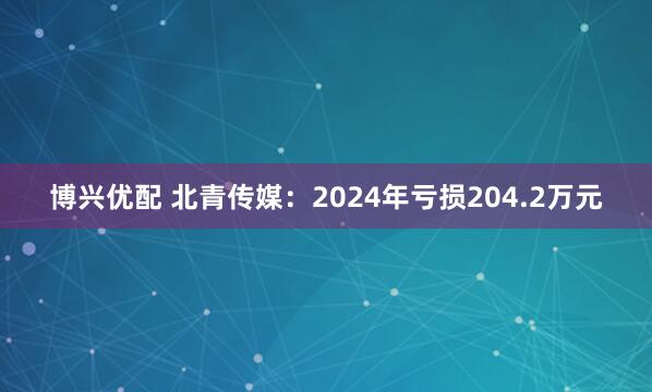 博兴优配 北青传媒：2024年亏损204.2万元
