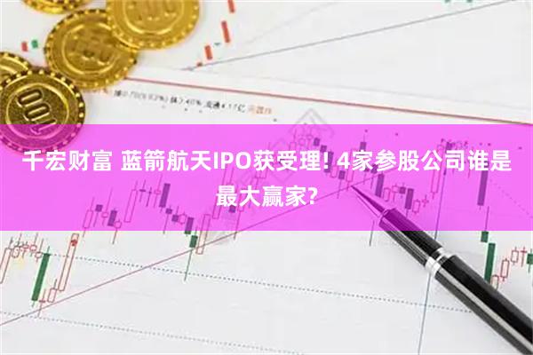 千宏财富 蓝箭航天IPO获受理! 4家参股公司谁是最大赢家?