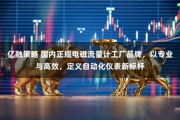 亿融策略 国内正规电磁流量计工厂品牌，以专业与高效，定义自动化仪表新标杆