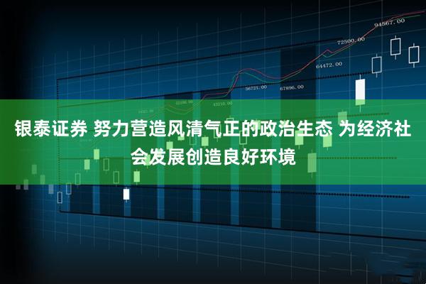 银泰证券 努力营造风清气正的政治生态 为经济社会发展创造良好环境