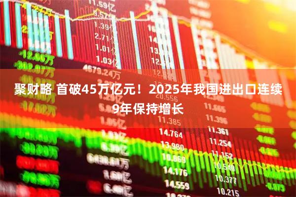 聚财略 首破45万亿元！2025年我国进出口连续9年保持增长