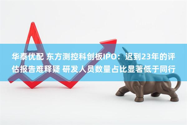 华泰优配 东方测控科创板IPO：迟到23年的评估报告难释疑 研发人员数量占比显著低于同行