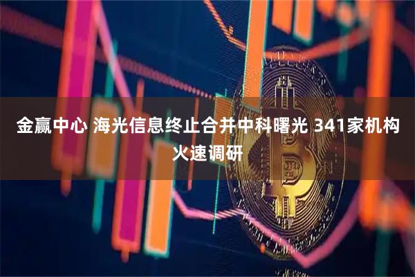 金赢中心 海光信息终止合并中科曙光 341家机构火速调研