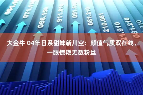 大金牛 04年日系甜妹新川空：颜值气质双在线，一眼惊艳无数粉丝