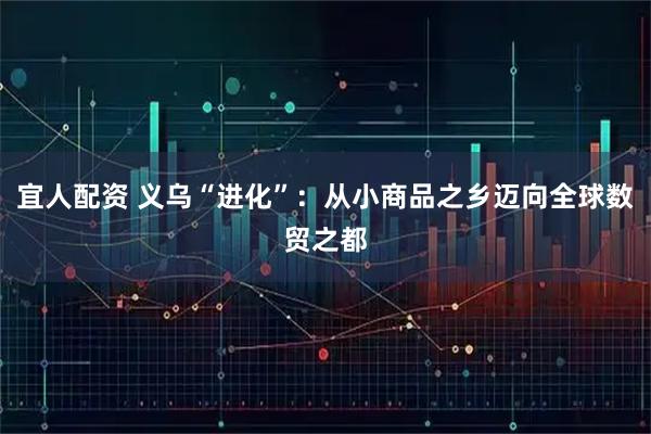 宜人配资 义乌“进化”：从小商品之乡迈向全球数贸之都