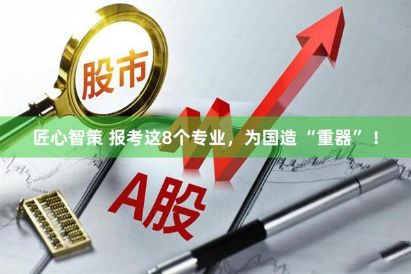 匠心智策 报考这8个专业，为国造 “重器” ！
