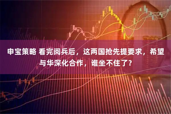 申宝策略 看完阅兵后，这两国抢先提要求，希望与华深化合作，谁坐不住了？