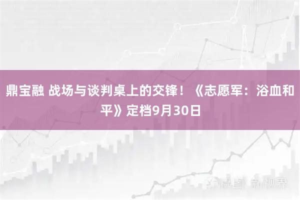 鼎宝融 战场与谈判桌上的交锋！《志愿军：浴血和平》定档9月30日