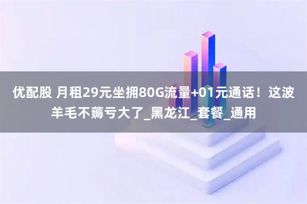 优配股 月租29元坐拥80G流量+01元通话！这波羊毛不薅亏大了_黑龙江_套餐_通用
