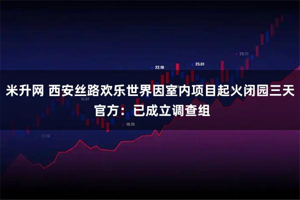 米升网 西安丝路欢乐世界因室内项目起火闭园三天 官方：已成立调查组